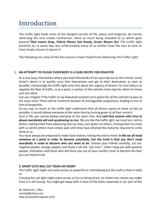 By: Roland K.L. Ofori
narolak@yahoo.com
http://rolandoforispeaks.com/
Introduction
The traffic light holds some of the deepest secrets of life, peace and longevity. By merely
observing the very simple mechanism, there so much being revealed to us which goes
beyond “Red means Stop, Yellow Means Get Ready, Green Means Go! The traffic light
preaches to us every day, but unfortunately many of us neither have the ears to hear or
have simply chosen to ignore it.
The following are some of the Key Lessons I have Picked from Observing the Traffic Light:
1. AN ATTEMPT TO PLEASE EVERYBODY IS A SURE RECIPE FOR DISASTER
At a very busy intersection where you have thousands of cars pouring out by the minute, every
driver’s desire is to quickly cross that intersection and get to their destination as soon as
possible. Interestingly the traffic light cares less about the urgency of drivers. Its main duty is to
regulate the flow of traffic, so at a point, a section of the vehicles must stop for others to move
and vice versa.
Can you imagine if the traffic at say Kawukudi Junction turns green for all the vehicles to pass at
the same time? There will be imminent disaster of unimaginable proportions, leading to loss of
lives of properties.
So you see, as much as the traffic light understand that all drivers wants to move as fast as
possible, it cannot please everyone at the same time by turning green at all four corners!
Such is life, you cannot please everyone at the same time. It is said that anyone who tries to
please everybody will end up pleasing no one. We are like the traffic light, we must turn red on
others, halting them from advancing into our lives, turn green on others, inviting them to cruise
with us whilst others must simply wait until they have attained the maturity required to come
close to us.
You must always be prepared to make hard choices, having the end in mind. In life we all need
someone at a point in order to become somebody, but the truth is that you don’t need
everybody in order to become who you want to be. Choose your friends carefully, cut out
negative people ,energy sappers and those I call the “yes men”, rather hang out with positive
people, motivators and those who will force you out of your comfort zone to become the best
you are meant to be.
2. SHORT CUTS WILL CUT YOUR LIFE SHORT
The traffic light might not come across as powerful or intimidating but the truth is that it really
is!
Crossing the red light might come across as fun or being smart, no matter the reason you might
have it is still wrong. You might get away with it most of the times especially in our part of the
 