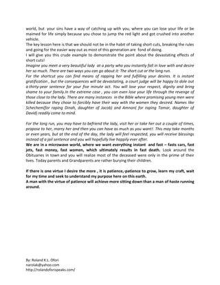 By: Roland K.L. Ofori
narolak@yahoo.com
http://rolandoforispeaks.com/
world, but your sins have a way of catching up with you, where you can lose your life or be
maimed for life simply because you chose to jump the red light and got crushed into another
vehicle.
The key lesson here is that we should not be in the habit of taking short cuts, breaking the rules
and going for the easier way out as most of this generation are fond of doing.
I will give you this crude example to demonstrate the point about the devastating effects of
short cuts!
Imagine you meet a very beautiful lady at a party who you instantly fall in love with and desire
her so much. There are two ways you can go about it: The short cut or the long run.
For the shortcut you can find means of rapping her and fulfilling your desires. It is instant
gratification , but the consequences will be devastating, a court judge will be happy to dole out
a thirty-year sentence for your five minute act. You will lose your respect, dignity and bring
shame to your family.In the extreme case , you can even lose your life through the revenge of
those close to the lady. There are many instances in the Bible where promising young men were
killed because they chose to forcibly have their way with the women they desired. Names like
Schechem(for raping Dinah, daughter of Jacob) and Amnon( for raping Tamar, daughter of
David) readily come to mind.
For the long run, you may have to befriend the lady, visit her or take her out a couple of times,
propose to her, marry her and then you can have as much as you want!. This may take months
or even years, but at the end of the day, the lady will feel respected, you will receive blessings
instead of a jail sentence and you will hopefully live happily ever after.
We are in a microwave world, where we want everything instant and fast – fasts cars, fast
jets, fast money, fast women, which ultimately results in fast death. Look around the
Obituaries in town and you will realize most of the deceased were only in the prime of their
lives. Today parents and Grandparents are rather burying their children.
If there is one virtue I desire the more , it is patience,-patience to grow, learn my craft, wait
for my time and seek to understand my purpose here on this earth.
A man with the virtue of patience will achieve more sitting down than a man of haste running
around.
 