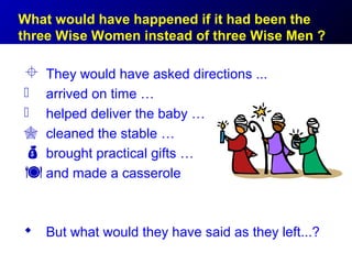 What would have happened if it had been the
three Wise Women instead of three Wise Men ?

 They would have asked directions ...
 arrived on time …
 helped deliver the baby …
 cleaned the stable …
 brought practical gifts …
 and made a casserole

 But what would they have said as they left...?
 