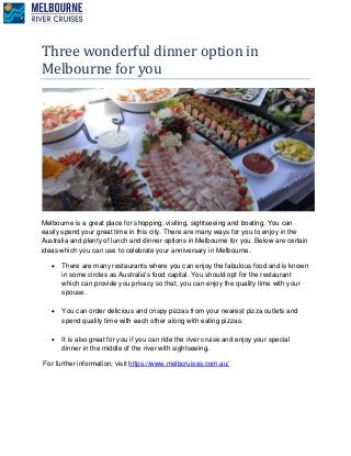 Three wonderful dinner option in
Melbourne for you
Melbourne is a great place for shopping, visiting, sightseeing and boating. You can
easily spend your great time in this city. There are many ways for you to enjoy in the
Australia and plenty of lunch and dinner options in Melbourne for you. Below are certain
ideas which you can use to celebrate your anniversary in Melbourne.
 There are many restaurants where you can enjoy the fabulous food and is known
in some circles as Australia's food capital. You should opt for the restaurant
which can provide you privacy so that, you can enjoy the quality time with your
spouse.
 You can order delicious and crispy pizzas from your nearest pizza outlets and
spend quality time with each other along with eating pizzas.
 It is also great for you if you can ride the river cruise and enjoy your special
dinner in the middle of the river with sightseeing.
For further information, visit https://www.melbcruises.com.au/
 