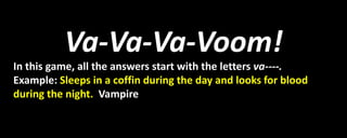 Va-Va-Va-Voom!
In this game, all the answers start with the letters va----.
Example: Sleeps in a coffin during the day and looks for blood
during the night. Vampire
 