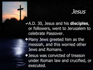 Jesus A.D. 30, Jesus and his  disciples , or followers, went to Jerusalem to celebrate Passover. Many Jews greeted him as the messiah, and this worried other Jews and Romans. Jesus was convicted of treason under Roman law and crucified, or executed. 