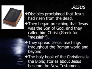 Jesus Disciples proclaimed that Jesus had risen from the dead. They began preaching that Jesus was the Son of God, and they called him Christ (Greek for “messiah”). They spread Jesus’ teachings throughout the Roman world and beyond.  The holy book of the Christians is the Bible; stories about Jesus became the New Testament. 
