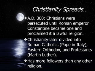 Christianity Spreads… A.D. 300: Christians were persecuted until Roman emperor Constantine became one and proclaimed it a lawful religion. Christianity later divided into Roman Catholics (Pope in Italy), Eastern Orthodox, and Protestants (Martin Luther). Has more followers than any other religion. 