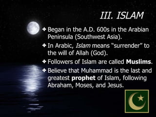 III. ISLAM Began in the A.D. 600s in the Arabian Peninsula (Southwest Asia). In Arabic,  Islam  means “surrender” to the will of Allah (God). Followers of Islam are called  Muslims . Believe that Muhammad is the last and greatest  prophet  of Islam, following Abraham, Moses, and Jesus.  
