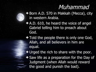 Muhammad Born A.D. 570 in Makkah (Mecca), city in western Arabia. A.D. 610, he heard the voice of angel Gabriel telling him to preach about God. Told the people there is only one God, Allah, and all believers in him are equal. Urged the rich to share with the poor. Saw life as a preparation for the Day of Judgment (when Allah would reward the good and punish the bad). 