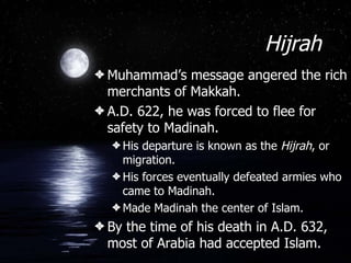 Hijrah Muhammad’s message angered the rich merchants of Makkah. A.D. 622, he was forced to flee for safety to Madinah. His departure is known as the  Hijrah , or migration. His forces eventually defeated armies who came to Madinah. Made Madinah the center of Islam. By the time of his death in A.D. 632, most of Arabia had accepted Islam. 