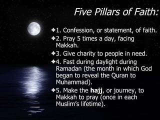 Five Pillars of Faith: 1. Confession, or statement, of faith. 2. Pray 5 times a day, facing Makkah. 3. Give charity to people in need. 4. Fast during daylight during Ramadan (the month in which God began to reveal the Quran to Muhammad). 5. Make the  hajj , or journey, to Makkah to pray (once in each Muslim’s lifetime). 