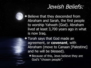Jewish Beliefs: Believe that they descended from Abraham and Sarah, the first people to worship Yahweh (God). Abraham lived at least 3,700 years ago in what is now Iraq. Torah says that God made an agreement, or  covenant , with Abraham (move to Canaan [Palestine] and he will be blessed). Because of this, Jews believe they are God’s “chosen people”. 