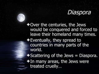 Diaspora Over the centuries, the Jews would be conquered and forced to leave their homeland many times. Eventually, they spread to countries in many parts of the world. Scattering of the Jews = Diaspora. In many areas, the Jews were treated cruelly… 