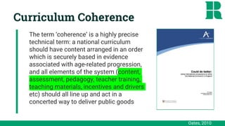 Oates, 2010
Curriculum Coherence
The term ‘coherence’ is a highly precise
technical term: a national curriculum
should have content arranged in an order
which is securely based in evidence
associated with age-related progression,
and all elements of the system (content,
assessment, pedagogy, teacher training,
teaching materials, incentives and drivers
etc) should all line up and act in a
concerted way to deliver public goods
The term ‘coherence’ is a highly precise
technical term: a national curriculum
should have content arranged in an order
which is securely based in evidence
associated with age-related progression,
and all elements of the system (content,
assessment, pedagogy, teacher training,
teaching materials, incentives and drivers
etc) should all line up and act in a
concerted way to deliver public goods
 