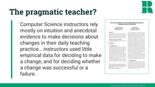 The pragmatic teacher?
Computer Science instructors rely
mostly on intuition and anecdotal
evidence to make decisions about
changes in their daily teaching
practice… instructors used little
empirical data for deciding to make
a change, and for deciding whether
a change was successful or a
failure.
Fossati and Guzdial, 2011
 