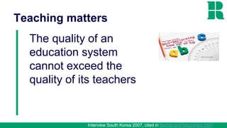 Teaching matters
The quality of an
education system
cannot exceed the
quality of its teachers
Interview South Korea 2007, cited in Barber and Mourshed 2007
 