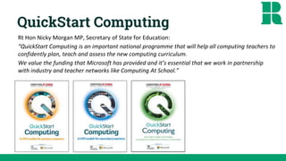 QuickStart Computing
Rt Hon Nicky Morgan MP, Secretary of State for Education:
“QuickStart Computing is an important national programme that will help all computing teachers to
confidently plan, teach and assess the new computing curriculum.
We value the funding that Microsoft has provided and it’s essential that we work in partnership
with industry and teacher networks like Computing At School.”
 