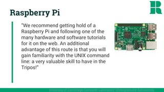 Raspberry Pi
“We recommend getting hold of a
Raspberry Pi and following one of the
many hardware and software tutorials
for it on the web. An additional
advantage of this route is that you will
gain familiarity with the UNIX command
line: a very valuable skill to have in the
Tripos!”
University of Cambridge Computer Laboratory: Undergraduate Admissions
 