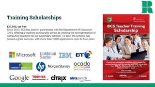Training Scholarships
£27,500, tax free
Since 2013, BCS has been in partnership with the Department of Education
(DfE), offering a teaching scholarship aimed at creating the next generation of
Computing teachers for our Secondary schools. To date, the scheme has
proved a great success, with more than 1,000 applications over its four years.
 