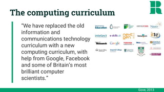 The computing curriculum
“We have replaced the old
information and
communications technology
curriculum with a new
computing curriculum, with
help from Google, Facebook
and some of Britain’s most
brilliant computer
scientists.”
Gove, 2013
 