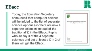 DfE, 2013, qv BCS 2012
EBacc
Today, the Education Secretary
announced that computer science
will be added to the list of separate
science options (so there are now 4
separate sciences instead of the
traditional 3) in the EBacc. Pupils
who sit any 3 of the 4 separate
sciences and get at least a C in 2 of
them will get the EBacc.
 