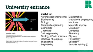 University entrance
Useful for:
Aeronautical engineering
Biochemistry
Biology
Chemical engineering
Economics
Chemistry
Civil engineering
Geology / Earth sciences
Electrical / Electronic
engineering
Engineering
Mathematics
Mechanical engineering
Medicine
Materials science
Optometry
Orthoptics
Pharmacy
Physics
Psychology
Sociology
Teacher training (!)
Russell Group
 