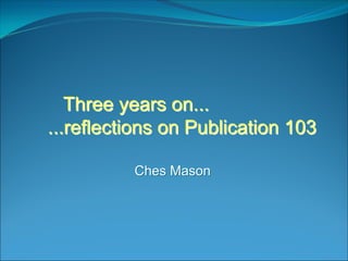 Three years on...Three years on...
...reflections on Publication 103...reflections on Publication 103
Ches MasonChes Mason
 