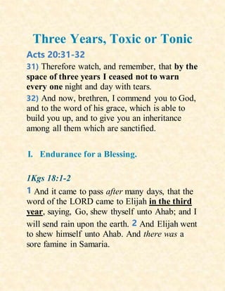 Three Years, Toxic or Tonic
Acts 20:31-32
31) Therefore watch, and remember, that by the
space of three years I ceased not to warn
every one night and day with tears.
32) And now, brethren, I commend you to God,
and to the word of his grace, which is able to
build you up, and to give you an inheritance
among all them which are sanctified.
I. Endurance for a Blessing.
1Kgs 18:1-2
1 And it came to pass after many days, that the
word of the LORD came to Elijah in the third
year, saying, Go, shew thyself unto Ahab; and I
will send rain upon the earth. 2 And Elijah went
to shew himself unto Ahab. And there was a
sore famine in Samaria.
 