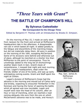 4/4/11 12:56 PM"Three Years with Grant"
Page 1 of 6http://www.battleofchampionhill.org/cadwallader.htm
"Three Years with Grant"
THE BATTLE OF CHAMPION'S HILL
By Sylvanus Cadwallader
War Correspondent for the Chicago Times
Edited by Benjamin P. Thomas with an Introduction by Brooks D. Simpson.
On the morning of May 15, I made an early start
from Jackson for the front and arrived at McPherson’s
headquarters late in the afternoon. A disagreeable
rain set in which lasted all night. It added greatly to
the fatigue and discomforts of the marching troops,
but did not materially delay them. All were in position
on the morning of the 16th, excepting McClernand.
Some of his divisions were behind and otherwise out
of place, although he marched on a shorter line than
McPherson to the point of convergence. Thus he
unwittingly added to the long list of shortcomings
another black mark in Gen. Grant’s book of
remembrance. I messed that night and next morning
at Gen. Logan’s headquarters, slept under the
friendly shelter of one of his tents, and was up early
anticipating coming events. Grant and Staff spent the
night at Clinton.
Logan’s division of McPherson’s Corps had the
advance in the morning and moved out of Camp early
and briskly, expecting to encounter Pemberton in the
forenoon and having the honor of opening the battle
which all agreed was now inevitable. Logan and
myself were near the head of his column, after an
hour or two of marching, when we reached a road
coming obliquely into ours from the one on which
McClernand’s advance was to be made, and Hovey’s
Maj. Gen. James B.
McPherson
XVII Corps
 