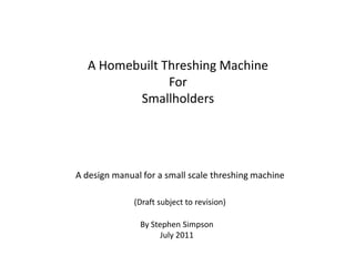 A Homebuilt Threshing Machine
               For
         Smallholders




A design manual for a small scale threshing machine

              (Draft subject to revision)

               By Stephen Simpson
                     July 2011
 