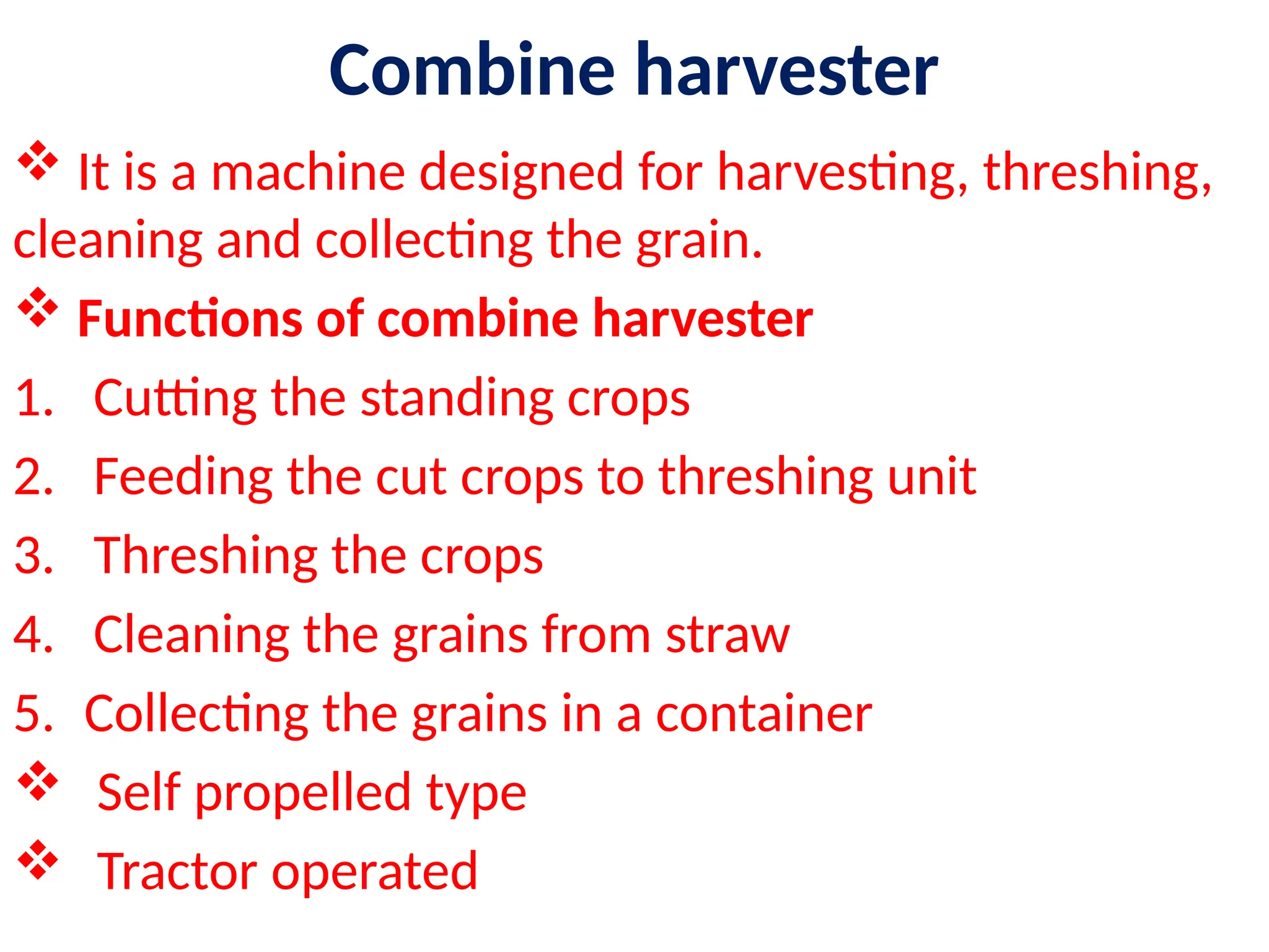 Combine harvester
 It is a machine designed for harvesting, threshing,
cleaning and collecting the grain.
 Functions of combine harvester
1. Cutting the standing crops
2. Feeding the cut crops to threshing unit
3. Threshing the crops
4. Cleaning the grains from straw
5. Collecting the grains in a container
 Self propelled type
 Tractor operated
 