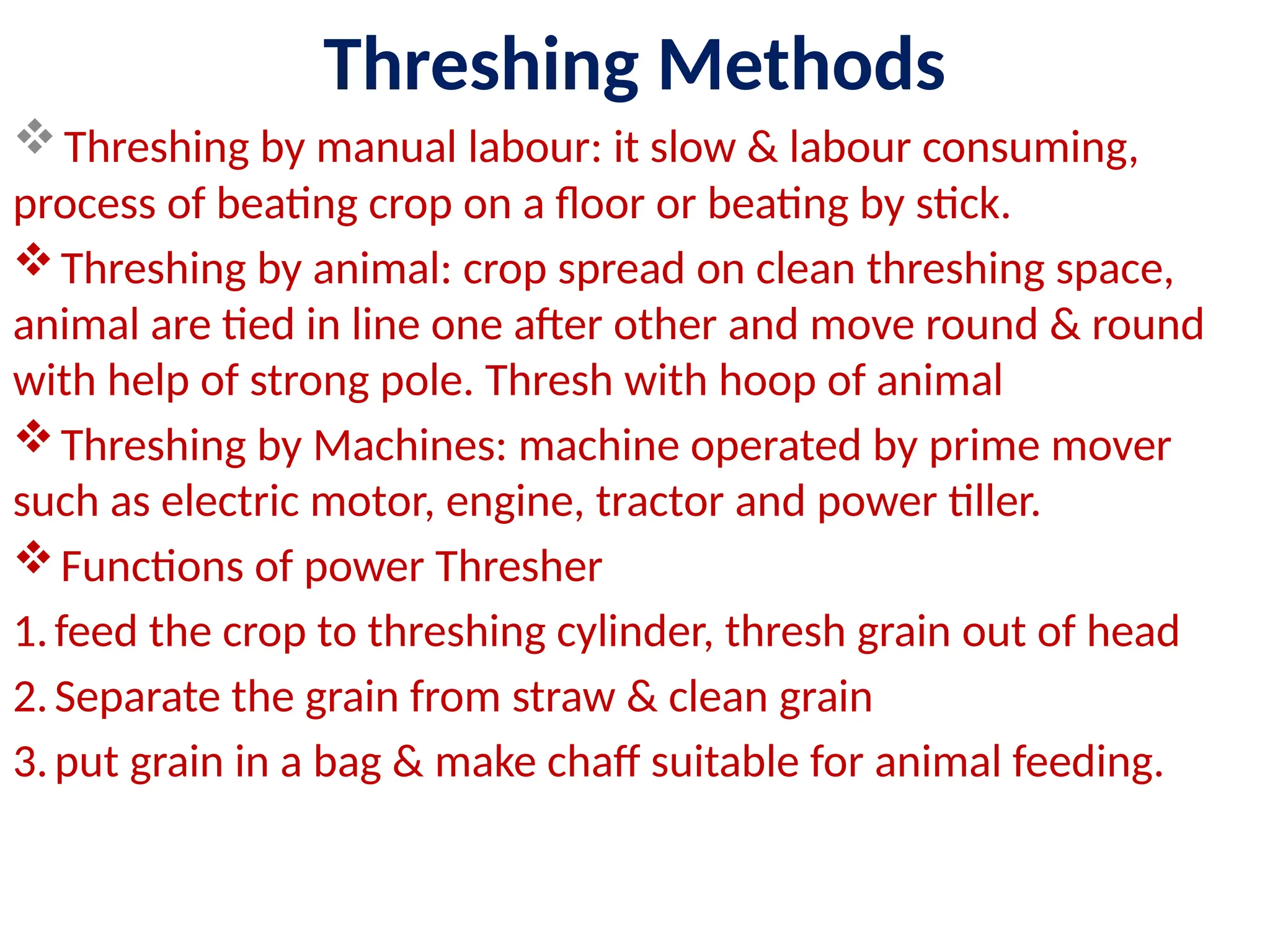 Threshing Methods
Threshing by manual labour: it slow & labour consuming,
process of beating crop on a floor or beating by stick.
Threshing by animal: crop spread on clean threshing space,
animal are tied in line one after other and move round & round
with help of strong pole. Thresh with hoop of animal
Threshing by Machines: machine operated by prime mover
such as electric motor, engine, tractor and power tiller.
Functions of power Thresher
1.feed the crop to threshing cylinder, thresh grain out of head
2.Separate the grain from straw & clean grain
3.put grain in a bag & make chaff suitable for animal feeding.
 