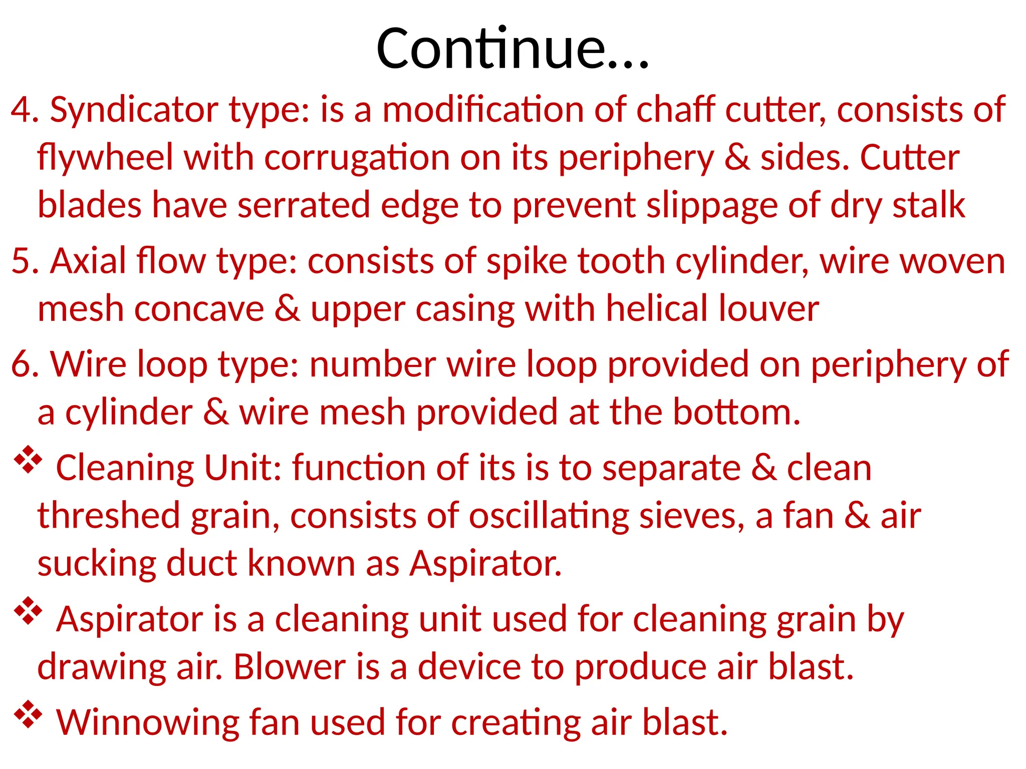 Continue…
4. Syndicator type: is a modification of chaff cutter, consists of
flywheel with corrugation on its periphery & sides. Cutter
blades have serrated edge to prevent slippage of dry stalk
5. Axial flow type: consists of spike tooth cylinder, wire woven
mesh concave & upper casing with helical louver
6. Wire loop type: number wire loop provided on periphery of
a cylinder & wire mesh provided at the bottom.
 Cleaning Unit: function of its is to separate & clean
threshed grain, consists of oscillating sieves, a fan & air
sucking duct known as Aspirator.
 Aspirator is a cleaning unit used for cleaning grain by
drawing air. Blower is a device to produce air blast.
 Winnowing fan used for creating air blast.
 