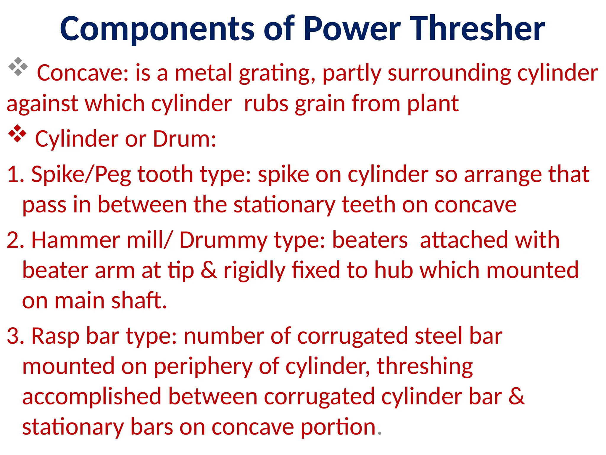 Components of Power Thresher
 Concave: is a metal grating, partly surrounding cylinder
against which cylinder rubs grain from plant
 Cylinder or Drum:
1. Spike/Peg tooth type: spike on cylinder so arrange that
pass in between the stationary teeth on concave
2. Hammer mill/ Drummy type: beaters attached with
beater arm at tip & rigidly fixed to hub which mounted
on main shaft.
3. Rasp bar type: number of corrugated steel bar
mounted on periphery of cylinder, threshing
accomplished between corrugated cylinder bar &
stationary bars on concave portion.
 