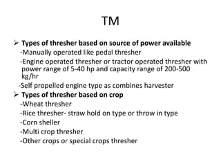 TM
 Types of thresher based on source of power available
-Manually operated like pedal thresher
-Engine operated thresher or tractor operated thresher with
power range of 5-40 hp and capacity range of 200-500
kg/hr
-Self propelled engine type as combines harvester
 Types of thresher based on crop
-Wheat thresher
-Rice thresher- straw hold on type or throw in type
-Corn sheller
-Multi crop thresher
-Other crops or special crops thresher
 