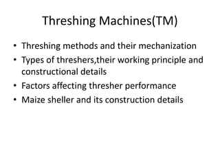 Threshing Machines(TM)
• Threshing methods and their mechanization
• Types of threshers,their working principle and
constructional details
• Factors affecting thresher performance
• Maize sheller and its construction details
 