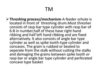 TM
Threshing process/mechanism-A feeder schute is
located in front of threshing drum.Most thresher
consists of rasp-bar type cylinder with rasp bar of
6-8 in number,half of these have right hand
ribbing and half left hand ribbing and are fixed
alternatively. It also consists of angle bar type
cylinder as well as spike tooth-type cylinder and
concaves. The grain is rubbed or beated to
seperate from the stalk without cutting the stalks
and damaging the grains between spike tooth or
rasp bar or angle bar type cylinder and perforated
concave type basket
 