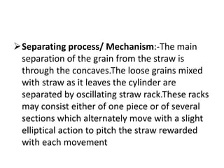 Separating process/ Mechanism:-The main
separation of the grain from the straw is
through the concaves.The loose grains mixed
with straw as it leaves the cylinder are
separated by oscillating straw rack.These racks
may consist either of one piece or of several
sections which alternately move with a slight
elliptical action to pitch the straw rewarded
with each movement
 