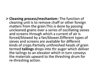 Cleaning process/mechanism:-The function of
cleaning unit is to remove chaff or other foreign
matters from the grain.This is done by passing
uncleaned grains over a series of oscillating sieves
and screens through which a current of air is
forced/blowed by a fan/blower.Different types of
sieves and screens are available for different
kinds of crops.Partially unthreshed heads of grain
termed tailings drops into thr auger which deliver
the tailings to an elevator which in turn conveys
the materials upward to the threshing drum for
re-threshing action.
 