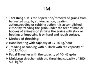 TM
• Threshing :- It is the seperation/removal of grains from
harvested crop by striking action, beating
action,treading or rubbing action.It is accomplished
either by treading the grain under the feet of man or
hooves of animals,on striking the grains with stick or
beating or impacting it on hard and rough surface.
• Method of threshing:-
 Hand beating with capacity of 17-20 kg/hour
 Treading or rubbing with bullock with the capacity of
140 kg/hour
 Pedal Thresher with the capacity of 40- 45kg/hr
 Multicrop thresher with the threshing capacity of 300-
500 kg/hr
 