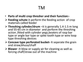 TM
• Parts of multi crop thresher and their function:-
 Feeding schute-it perform the feeding action of crop
materials called feeder
 Threshing cylinder/drum –it is generally 1.4-1.5 m long
and 55-65 cm in diameter and perform the threshing
action ,fitted with cylinder pegs,beaters of rasp bar
type or angle bar type or spike tooth type or wire loop
type threshing devices
 Concave type perforated bucket- It seperate the grain
and straw,bhusa/chaff
 Blower -It blow or supply air for cleaning as well as
forcing chaff/straw out of the machine
 