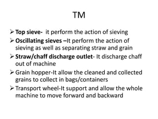 TM
Top sieve- it perform the action of sieving
Oscillating sieves –It perform the action of
sieving as well as separating straw and grain
Straw/chaff discharge outlet- It discharge chaff
out of machine
Grain hopper-It allow the cleaned and collected
grains to collect in bags/containers
Transport wheel-It support and allow the whole
machine to move forward and backward
 