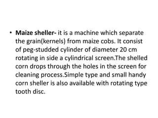 • Maize sheller- it is a machine which separate
the grain(kernels) from maize cobs. It consist
of peg-studded cylinder of diameter 20 cm
rotating in side a cylindrical screen.The shelled
corn drops through the holes in the screen for
cleaning process.Simple type and small handy
corn sheller is also available with rotating type
tooth disc.
 