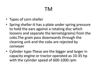 TM
• Types of corn sheller
• Spring sheller-It has a plate under spring pressure
to hold the ears against a rotating disc which
loosens and separate the kernels(grains) from the
cobs.The grain pass downwards through the
cleaning unit and the cobs are rejected by
conveyer
• Cylinder type-These are the bigger and larger in
capacity engine or tractor operated as 10-35 hp
with the cylinder speed of 600-1000 rpm
 
