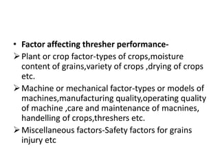 • Factor affecting thresher performance-
Plant or crop factor-types of crops,moisture
content of grains,variety of crops ,drying of crops
etc.
Machine or mechanical factor-types or models of
machines,manufacturing quality,operating quality
of machine ,care and maintenance of macnines,
handelling of crops,threshers etc.
Miscellaneous factors-Safety factors for grains
injury etc
 