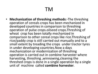 TM
• Mechanization of threshing methods:-The threshing
operation of cereals crops has been mechanized in
developed countries in comparison to threshing
operation of pulse crops.oilseed crops.Threshing of
wheat crop has been totally mechanized in
comparison to other cereal crops like rice.Threshing of
rice/paddy crop is still carried out manually and to a
small extent by treading the crops under tractor tyres
in under developing countries.Now a days
mechanization or modernization of threshing
operation is carried out in combine harvester where
harvesting, threshing ,winnowing,cleaning the
threshed crops is done in a single operation by a single
unit of machine called combine harvester.
 