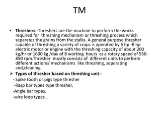 TM
• Threshers:-Threshers are the machine to perform the works
required for threshing mechanism or threshing process which
separates the grains from the stalks. A general purpose thresher
capable of threshing a variety of crops is operated by 5 hp -8 hp
electric motor or engine with the threshing capacity of about 200
kg/hr or 1600 kg /day of 8 working hours at a rotary speed of 550-
850 rpm.Thresher mostly consists of different units to perform
different actions/ mechanisms like threshing, seperating
and,cleaning
 Types of thresher based on threshing unit:-
- Spike tooth or pigs type thresher
-Rasp bar types type thresher,
-Angle bar types,
-wire loop types .
 