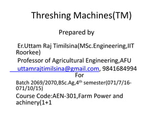 Threshing Machines(TM)
Prepared by
Er.Uttam Raj Timilsina(MSc.Engineering,IIT
Roorkee)
Professor of Agricultural Engineering,AFU
uttamrajtimilsina@gmail.com, 9841684994
For
Batch 2069/2070,BSc.Ag,4th semester(071/7/16-
071/10/15)
Course Code:AEN-301,Farm Power and
achinery(1+1
 