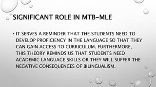 SIGNIFICANT ROLE IN MTB-MLE
• IT SERVES A REMINDER THAT THE STUDENTS NEED TO
DEVELOP PROFICIENCY IN THE LANGUAGE SO THAT THEY
CAN GAIN ACCESS TO CURRICULUM. FURTHERMORE,
THIS THEORY REMINDS US THAT STUDENTS NEED
ACADEMIC LANGUAGE SKILLS OR THEY WILL SUFFER THE
NEGATIVE CONSEQUENCES OF BILINGUALISM.
 