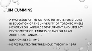JIM CUMMINS
• A PROFESSOR AT THE ONTARIO INSTITUTE FOR STUDIES
IN EDUCATION OF THE UNIVERSITY OF TORONTO WHERE
HE WORKS ON LANGUAGE DEVELOPMENT AND LITERACY
DEVELOPMENT OF LEARNERS OF ENGLISH AS AN
ADDITIONAL LANGUAGE.
• BORN ON JULY 3, 1949
• HE POSTULATED THE THRESHOLD THEORY IN 1979
 