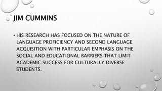 JIM CUMMINS
• HIS RESEARCH HAS FOCUSED ON THE NATURE OF
LANGUAGE PROFICIENCY AND SECOND LANGUAGE
ACQUISITION WITH PARTICULAR EMPHASIS ON THE
SOCIAL AND EDUCATIONAL BARRIERS THAT LIMIT
ACADEMIC SUCCESS FOR CULTURALLY DIVERSE
STUDENTS.
 