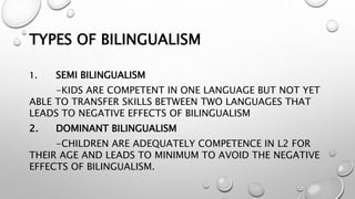 TYPES OF BILINGUALISM
1. SEMI BILINGUALISM
-KIDS ARE COMPETENT IN ONE LANGUAGE BUT NOT YET
ABLE TO TRANSFER SKILLS BETWEEN TWO LANGUAGES THAT
LEADS TO NEGATIVE EFFECTS OF BILINGUALISM
2. DOMINANT BILINGUALISM
-CHILDREN ARE ADEQUATELY COMPETENCE IN L2 FOR
THEIR AGE AND LEADS TO MINIMUM TO AVOID THE NEGATIVE
EFFECTS OF BILINGUALISM.
 