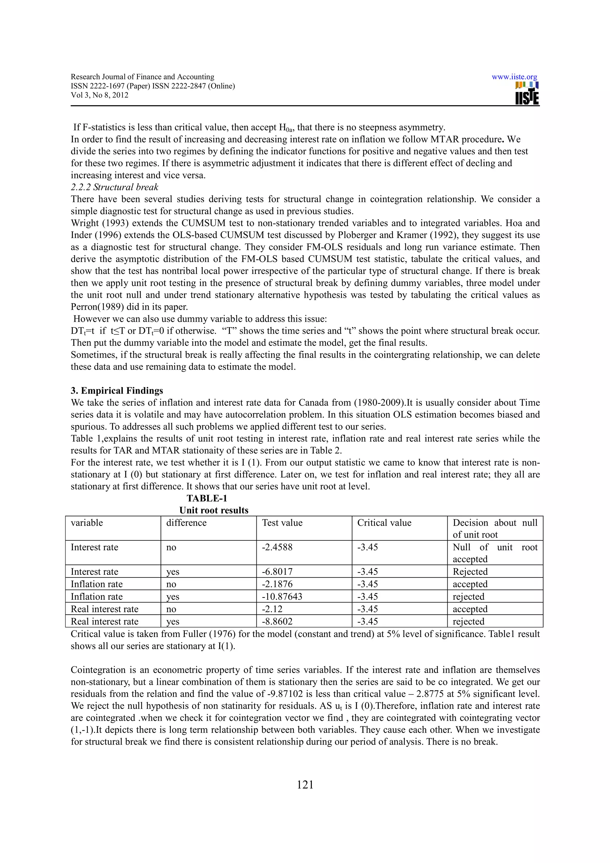 Research Journal of Finance and Accounting                                                                     www.iiste.org
ISSN 2222-1697 (Paper) ISSN 2222-2847 (Online)
Vol 3, No 8, 2012



 If F-statistics is less than critical value, then accept H0a, that there is no steepness asymmetry.
In order to find the result of increasing and decreasing interest rate on inflation we follow MTAR procedure. We
divide the series into two regimes by defining the indicator functions for positive and negative values and then test
for these two regimes. If there is asymmetric adjustment it indicates that there is different effect of decling and
increasing interest and vice versa.
2.2.2 Structural break
There have been several studies deriving tests for structural change in cointegration relationship. We consider a
simple diagnostic test for structural change as used in previous studies.
Wright (1993) extends the CUMSUM test to non-stationary trended variables and to integrated variables. Hoa and
Inder (1996) extends the OLS-based CUMSUM test discussed by Ploberger and Kramer (1992), they suggest its use
as a diagnostic test for structural change. They consider FM-OLS residuals and long run variance estimate. Then
derive the asymptotic distribution of the FM-OLS based CUMSUM test statistic, tabulate the critical values, and
show that the test has nontribal local power irrespective of the particular type of structural change. If there is break
then we apply unit root testing in the presence of structural break by defining dummy variables, three model under
the unit root null and under trend stationary alternative hypothesis was tested by tabulating the critical values as
Perron(1989) did in its paper.
 However we can also use dummy variable to address this issue:
DTt=t if t≤T or DTt=0 if otherwise. “T” shows the time series and “t” shows the point where structural break occur.
Then put the dummy variable into the model and estimate the model, get the final results.
Sometimes, if the structural break is really affecting the final results in the cointergrating relationship, we can delete
these data and use remaining data to estimate the model.

3. Empirical Findings
We take the series of inflation and interest rate data for Canada from (1980-2009).It is usually consider about Time
series data it is volatile and may have autocorrelation problem. In this situation OLS estimation becomes biased and
spurious. To addresses all such problems we applied different test to our series.
Table 1,explains the results of unit root testing in interest rate, inflation rate and real interest rate series while the
results for TAR and MTAR stationaity of these series are in Table 2.
For the interest rate, we test whether it is I (1). From our output statistic we came to know that interest rate is non-
stationary at I (0) but stationary at first difference. Later on, we test for inflation and real interest rate; they all are
stationary at first difference. It shows that our series have unit root at level.
                                TABLE-1
                               Unit root results
variable                   difference               Test value               Critical value         Decision about null
                                                                                                    of unit root
Interest rate              no                       -2.4588                  -3.45                  Null of unit root
                                                                                                    accepted
Interest rate              yes                      -6.8017                  -3.45                  Rejected
Inflation rate             no                       -2.1876                  -3.45                  accepted
Inflation rate             yes                      -10.87643                -3.45                  rejected
Real interest rate         no                       -2.12                    -3.45                  accepted
Real interest rate         yes                      -8.8602                  -3.45                  rejected
Critical value is taken from Fuller (1976) for the model (constant and trend) at 5% level of significance. Table1 result
shows all our series are stationary at I(1).

Cointegration is an econometric property of time series variables. If the interest rate and inflation are themselves
non-stationary, but a linear combination of them is stationary then the series are said to be co integrated. We get our
residuals from the relation and find the value of -9.87102 is less than critical value – 2.8775 at 5% significant level.
We reject the null hypothesis of non statinarity for residuals. AS ut is I (0).Therefore, inflation rate and interest rate
are cointegrated .when we check it for cointegration vector we find , they are cointegrated with cointegrating vector
(1,-1).It depicts there is long term relationship between both variables. They cause each other. When we investigate
for structural break we find there is consistent relationship during our period of analysis. There is no break.



                                                           121
 